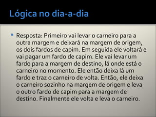  Resposta: Primeiro vai levar o carneiro para a
outra margem e deixará na margem de origem,
os dois fardos de capim. Em seguida ele voltará e
vai pagar um fardo de capim. Ele vai levar um
fardo para a margem de destino, lá onde está o
carneiro no momento. Ele então deixa lá um
fardo e traz o carneiro de volta. Então, ele deixa
o carneiro sozinho na margem de origem e leva
o outro fardo de capim para a margem de
destino. Finalmente ele volta e leva o carneiro.
 