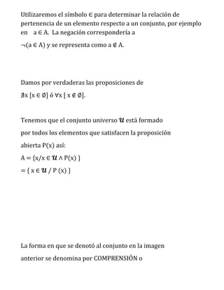 Utilizaremos el símbolo ∈ para determinar la relación de 
pertenencia de un elemento respecto a un conjunto, por ejemplo 
en a ∈ A. La negación correspondería a 
¬(a ∈ A) y se representa como a ∉ A. 
Damos por verdaderas las proposiciones de 
∄x [x ∈ ∅] ó ∀x [ x ∉ ∅]. 
Tenemos que el conjunto universo 퓤 está formado 
por todos los elementos que satisfacen la proposición 
abierta P(x) así: 
A = {x/x ∈ 퓤 ∧ P(x) } 
= { x ∈ 퓤 / P (x) } 
La forma en que se denotó al conjunto en la imagen 
anterior se denomina por COMPRENSIÓN o 
 