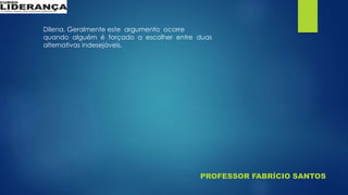 PROFESSOR FABRÍCIO SANTOS
Dilena. Geralmente este argumento ocorre
quando alguém é forçado a escolher entre duas
alternativas indesejáveis.
 