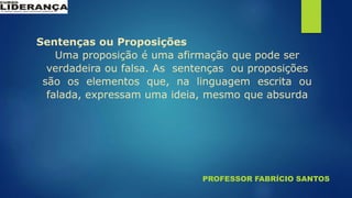 PROFESSOR FABRÍCIO SANTOS
Sentenças ou Proposições
Uma proposição é uma afirmação que pode ser
verdadeira ou falsa. As sentenças ou proposições
são os elementos que, na linguagem escrita ou
falada, expressam uma ideia, mesmo que absurda
 