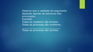 Observe que a validade do argumento
depende apenas da estrutura dos
enunciados.
Exemplo
Todas as mulheres são bonitas.
Todas as princesas são mulheres.
__________________________
Todas as princesas são bonitas.
 