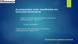 PROFESSOR FABRÍCIO SANTOS
As proposições serão classificadas em:
Universais Particulares
“Todos os homens são mentirosos” é universal e
simbolizamos por “Todo S é P”
“O cão é mamífero”.
“Alguns homens são mentirosos” é particular e
simbolizamos por “algum S é P”.
 