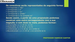 PROFESSOR FABRÍCIO SANTOS
Os conectivos serão representados da seguinte forma:
~Corresponde a “não”
∧ corresponde a “e”
∨ corresponde a “ou”
⇒ corresponde a “então”
⇔ corresponde a “se somente se”
Sendo assim, a partir de uma proposição podemos
construir uma outra correspondente com a sua
negação; e com duas ou mais, podemos formar:
• Conjunções: a ∧ b (lê-se: a e b)
• Disjunções: a ∨ b (lê-se: a ou b)
• Condicionais: a ⇒ b (lê-se: se a então b)
• Bicondicionais: a ⇔ b (lê-se: a se somente se b)
 