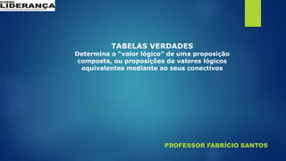 PROFESSOR FABRÍCIO SANTOS
TABELAS VERDADES
Determina o “valor lógico” de uma proposição
composta, ou proposições de valores lógicos
equivalentes mediante ao seus conectivos
 