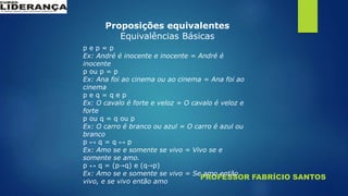 PROFESSOR FABRÍCIO SANTOS
Proposições equivalentes
Equivalências Básicas
p e p = p
Ex: André é inocente e inocente = André é
inocente
p ou p = p
Ex: Ana foi ao cinema ou ao cinema = Ana foi ao
cinema
p e q = q e p
Ex: O cavalo é forte e veloz = O cavalo é veloz e
forte
p ou q = q ou p
Ex: O carro é branco ou azul = O carro é azul ou
branco
p ↔ q = q ↔ p
Ex: Amo se e somente se vivo = Vivo se e
somente se amo.
p ↔ q = (p→q) e (q→p)
Ex: Amo se e somente se vivo = Se amo então
vivo, e se vivo então amo
 