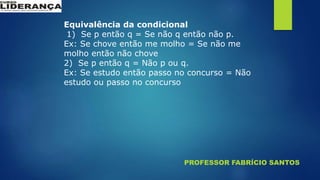 PROFESSOR FABRÍCIO SANTOS
Equivalência da condicional
1) Se p então q = Se não q então não p.
Ex: Se chove então me molho = Se não me
molho então não chove
2) Se p então q = Não p ou q.
Ex: Se estudo então passo no concurso = Não
estudo ou passo no concurso
 