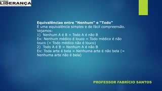 PROFESSOR FABRÍCIO SANTOS
Equivalências entre “Nenhum” e “Todo”
É uma equivalência simples e de fácil compreensão.
Vejamos:
1) Nenhum A é B = Todo A é não B
Ex: Nenhum médico é louco = Todo médico é não
louco (= Todo médico não é louco)
2) Todo A é B = Nenhum A é não B
Ex: Toda arte é bela = Nenhuma arte é não bela (=
Nenhuma arte não é bela)
 