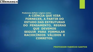 PROFESSOR FABRÍCIO SANTOS
Podemos definir Lógica como:
A CIÊNCIA QUE VISA
FORNECER, A PARTIR DO
ESTUDO DAS ESTRUTURAS
DO PENSAMENTO, REGRAS
QUE DEVEMOS
SEGUIR PARA FORMULAR
RACIOCÍNIOS VÁLIDOS E
CORRETOS.
 