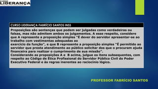 PROFESSOR FABRÍCIO SANTOS
CURSO LIDERANÇA FABRÍCIO SANTOS INSS
Proposições são sentenças que podem ser julgadas como verdadeiras ou
falsas, mas não admitem ambos os julgamentos. A esse respeito, considere
que A represente a proposição simples “É dever do servidor apresentar-se ao
trabalho com vestimentas adequadas ao
exercício da função”, e que B represente a proposição simples “É permitido ao
servidor que presta atendimento ao público solicitar dos que o procuram ajuda
financeira para realizar o cumprimento de sua missão”.
Considerando as proposições A e B acima, julgue os itens subsequentes, com
respeito ao Código de Ética Profissional do Servidor Público Civil do Poder
Executivo Federal e às regras inerentes ao raciocínio lógico.
 