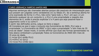 PROFESSOR FABRÍCIO SANTOS
CURSO LIDERANÇA FABRÍCIO SANTOS INSS
Algumas sentenças são chamadas abertas porque são passíveis de interpretação para
que possam ser julgadas como verdadeiras (V) ou falsas (F). Se a sentença aberta for
uma expressão da forma ∀ x P(x), lida como “para todo x, P(x)”, em que x é um
elemento qualquer de um conjunto U, e P(x) é uma propriedade a respeito dos
elementos de U, então é preciso explicitar U e P para que seja possível fazer o
julgamento como V ou como F.
A partir das definições acima, julgue os itens a seguir.
48 Considere-se que U seja o conjunto dos funcionários do INSS, P(x) seja a
propriedade “x é funcionário do INSS” e Q(x) seja a propriedade “x tem mais de 35
anos de idade”. Desse modo, é correto afirmar que duas das formas apresentadas na
lista abaixo simbolizam a proposição Todos os funcionários do INSS têm mais de
35 anos de idade.
(i) ∀x(se Q(x) então P(x))
(ii) ∀x(P(x) ou Q(x))
(iii) ∀x(se P(x) então Q(x)
 