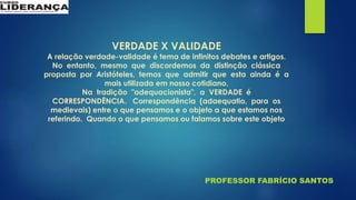 PROFESSOR FABRÍCIO SANTOS
VERDADE X VALIDADE
A relação verdade-validade é tema de infinitos debates e artigos.
No entanto, mesmo que discordemos da distinção clássica
proposta por Aristóteles, temos que admitir que esta ainda é a
mais utilizada em nosso cotidiano.
Na tradição "adequacionista", a VERDADE é
CORRESPONDÊNCIA. Correspondência (adaequatio, para os
medievais) entre o que pensamos e o objeto a que estamos nos
referindo. Quando o que pensamos ou falamos sobre este objeto
 