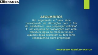 PROFESSOR FABRÍCIO SANTOS
ARGUMENTOS
Um argumento é “uma série
concatenada de afirmações com o fim
de estabelecer uma proposição definida”.
É um conjunto de proposições com uma
estrutura lógica de maneira tal que
algumas delas acarretam ou tem como
consequência outra proposição
 