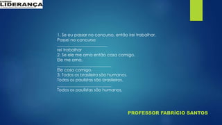 PROFESSOR FABRÍCIO SANTOS
1. Se eu passar no concurso, então irei trabalhar.
Passei no concurso
________________________
rei trabalhar
2. Se ele me ama então casa comigo.
Ele me ama.
__________________________
Ele casa comigo.
3. Todos os brasileiro são humanos.
Todos os paulistas são brasileiros.
__________________________
Todos os paulistas são humanos.
 