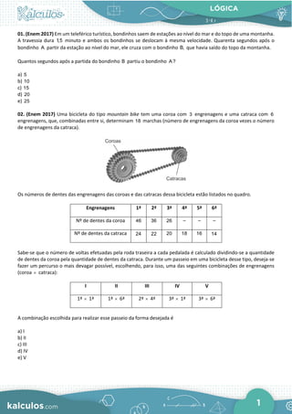 LÓGICA
1
01. (Enem 2017) Em um teleférico turístico, bondinhos saem de estações ao nível do mar e do topo de uma montanha.
A travessia dura 1,5 minuto e ambos os bondinhos se deslocam à mesma velocidade. Quarenta segundos após o
bondinho A partir da estação ao nível do mar, ele cruza com o bondinho B, que havia saído do topo da montanha.
Quantos segundos após a partida do bondinho B partiu o bondinho A?
a) 5
b) 10
c) 15
d) 20
e) 25
02. (Enem 2017) Uma bicicleta do tipo mountain bike tem uma coroa com 3 engrenagens e uma catraca com 6
engrenagens, que, combinadas entre si, determinam 18 marchas (número de engrenagens da coroa vezes o número
de engrenagens da catraca).
Os números de dentes das engrenagens das coroas e das catracas dessa bicicleta estão listados no quadro.
Engrenagens 1ª 2ª 3ª 4ª 5ª 6ª
Nº de dentes da coroa 46 36 26 – – –
Nº de dentes da catraca 24 22 20 18 16 14
Sabe-se que o número de voltas efetuadas pela roda traseira a cada pedalada é calculado dividindo-se a quantidade
de dentes da coroa pela quantidade de dentes da catraca. Durante um passeio em uma bicicleta desse tipo, deseja-se
fazer um percurso o mais devagar possível, escolhendo, para isso, uma das seguintes combinações de engrenagens
(coroa × catraca):
I II III IV V
1ª × 1ª 1ª × 6ª 2ª × 4ª 3ª × 1ª 3ª × 6ª
A combinação escolhida para realizar esse passeio da forma desejada é
a) I
b) II
c) III
d) IV
e) V
 