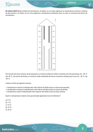 LÓGICA
2
03. (Enem 2017) Neste modelo de termômetro, os filetes na cor preta registram as temperaturas mínima e máxima
do dia anterior e os filetes na cor cinza registram a temperatura ambiente atual, ou seja, no momento da leitura do
termômetro.
Por isso ele tem duas colunas. Na da esquerda, os números estão em ordem crescente, de cima para baixo, de 30 C
− °
até 50 C.
° Na coluna da direita, os números estão ordenados de forma crescente, de baixo para cima, de 30 C
− ° até
50 C.
°
A leitura é feita da seguinte maneira:
- a temperatura mínima é indicada pelo nível inferior do filete preto na coluna da esquerda;
- a temperatura máxima é indicada pelo nível inferior do filete preto na coluna da direita;
- a temperatura atual é indicada pelo nível superior dos filetes cinza nas duas colunas.
Qual é a temperatura máxima mais aproximada registrada nesse termômetro?
a) 5 C
°
b) 7 C
°
c) 13 C
°
d) 15 C
°
e) 19 C
°
 