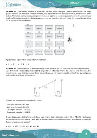 LÓGICA
3
04. (Enem 2017) Um menino acaba de se mudar para um novo bairro e deseja ir à padaria. Pediu ajuda a um amigo
que lhe forneceu um mapa com pontos numerados, que representam cinco locais de interesse, entre os quais está a
padaria. Além disso, o amigo passou as seguintes instruções: a partir do ponto em que você se encontra, representado
pela letra X, ande para oeste, vire à direita na primeira rua que encontrar, siga em frente e vire à esquerda na próxima
rua. A padaria estará logo a seguir.
A padaria está representada pelo ponto numerado com
a) 1. b) 2. c) 3. d) 4. e) 5.
05. (Enem 2017) Em um parque há dois mirantes de alturas distintas que são acessados por elevador panorâmico. O
topo do mirante 1 é acessado pelo elevador 1, enquanto que o topo do mirante 2 é acessado pelo elevador 2. Eles
encontram-se a uma distância possível de ser percorrida a pé, e entre os mirantes há um teleférico que os liga que
pode ou não ser utilizado pelo visitante.
O acesso aos elevadores tem os seguintes custos:
- Subir pelo elevador 1: R$ 0,15;
- Subir pelo elevador 2: R$ 1,80;
- Descer pelo elevador 1: R$ 0,10;
- Descer pelo elevador 2: R$ 2,30.
O custo da passagem do teleférico partindo do topo mirante 1 para o topo do mirante 2 é de R$ 2,00, e do topo do
mirante 2 para o topo do mirante 1 é de R$ 2,50. Qual é o menor custo em real para uma pessoa visitar os topos dos
dois mirantes e retornar ao solo?
a) 2,25 b) 3,90 c) 4,35 d) 4,40 e) 4,45
 