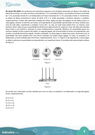 LÓGICA
5
09. (Enem PPL 2016) Uma professora de matemática organizou uma atividade associando um ábaco a três dados de
diferentes formatos: um cubo com faces numeradas de 1 a 6, associadas à haste C, um octaedro com faces numeradas
de 1 a 8, associadas à haste D, e um dodecaedro com faces numeradas de 1 a 12, associadas à haste U. Inicialmente,
as hastes do ábaco encontram-se vazias. As letras C, D e U estão associadas a centenas, dezenas e unidades,
respectivamente. A haste UM representa unidades de milhar. Regras do jogo: são jogados os três dados juntos e, a
cada jogada, colocam-se bolinhas nas hastes, correspondendo às quantidades apresentadas nas faces voltadas para
cima de cada dado, respeitando a condição “nunca dez”, ou seja, em cada haste podem ficar, no máximo, nove
bolinhas. Assim, toda vez que a quantidade de bolinhas em alguma haste for superior a nove, dez delas são retiradas
dessa haste e uma bolinha é colocada na haste imediatamente à esquerda. Bolinhas, em quantidades iguais aos
números obtidos na face superior dos dados, na segunda jogada, são acrescentadas às hastes correspondentes, que
contêm o resultado da primeira jogada. Iniciada a atividade, um aluno jogou os dados duas vezes. Na primeira vez, as
quantidades das faces voltadas para cima foram colocadas nas hastes. Nesta jogada, no cubo, no octaedro e no
dodecaedro, as faces voltadas para cima foram, respectivamente, 6, 8 e 11 (Figura 1). Na segunda vez, o aluno jogou
os dados e adicionou as quantidades correspondentes, nas respectivas hastes. O resultado está representado no ábaco
da Figura 2.
De acordo com a descrição, as faces voltadas para cima no cubo, no octaedro e no dodecaedro, na segunda jogada,
foram, respectivamente,
a) 4, 2 e 9.
b) 4, 3 e 9.
c) 4, 3 e 10.
d) 5, 3 e 10.
e) 5, 4 e 9.
 