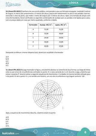LÓGICA
6
10. (Enem PPL 2015) O banheiro de uma escola pública, com paredes e piso em formato retangular, medindo 5 metros
de largura, 4 metros de comprimento e 3 metros de altura, precisa de revestimento no piso e nas paredes internas,
excluindo a área da porta, que mede 1 metro de largura por 2 metros de altura. Após uma tomada de preços com
cinco fornecedores, foram verificadas as seguintes combinações de azulejos para as paredes e de lajotas para o piso,
com os preços dados em reais por metro quadrado, conforme a tabela.
Fornecedor Azulejo 2
( $ )
R m Lajota 2
( $ )
R m
A 31,00 31,00
B 33,00 30,00
C 29,00 39,00
D 30,00 33,00
E 40,00 29,00
Desejando-se efetuar a menor despesa total, deverá ser escolhido o fornecedor
a) A
b) B
c) C
d) D
e) E
11. (Enem PPL 2015) No jogo mostrado na figura, uma bolinha desloca-se somente de duas formas: ao longo de linhas
retas ou por arcos de circunferências centradas no ponto O e raios variando de 1 a 8. Durante o jogo, a bolinha que
estiver no ponto P deverá realizar a seguinte sequência de movimentos: 2 unidades no mesmo sentido utilizado para
ir do ponto O até o ponto A e, no sentido anti-horário, um arco de circunferência cujo ângulo central é 120 .
°
Após a sequência de movimentos descrita, a bolinha estará no ponto
a) B
b) D
c) E
d) F
e) G
 