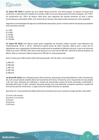 LÓGICA
7
12. (Enem PPL 2015) O prefeito de uma cidade deseja promover uma festa popular no parque municipal para
comemorar o aniversário de fundação do município. Sabe-se que esse parque possui formato retangular, com 120 m
de comprimento por 150 m de largura. Além disso, para segurança das pessoas presentes no local, a polícia
recomenda que a densidade média, num evento dessa natureza, não supere quatro pessoas por metro quadrado.
Seguindo as recomendações de segurança estabelecidas pela polícia, qual é o número máximo de pessoas que poderão
estar presentes na festa?
a) 1.000
b) 4.500
c) 18.000
d) 72.000
e) 120.000
13. (Enem PPL 2015) Uma fábrica vende pizzas congeladas de tamanhos médio e grande, cujos diâmetros são
respectivamente 30 cm e 40 cm. Fabricam-se apenas pizzas de sabor muçarela. Sabe-se que o custo com os
ingredientes para a preparação é diretamente proporcional ao quadrado do diâmetro da pizza, e que na de tamanho
médio esse custo é R$ 1,80. Além disso, todas possuem um custo Fixo de R$ 3,00, referente às demais despesas da
fábrica. Sabe-se ainda que a fábrica deseja lucrar R$ 2,50 em cada pizza grande.
Qual é o preço que a fábrica deve cobrar pela pizza grande, a fim de obter o lucro desejado?
a) R$ 5,70
b) R$ 6,20
c) R$ 7,30
d) R$ 7,90
e) R$ 8,70
14. (Enem PPL 2015) Uma confecção possuía 36 funcionários, alcançando uma produtividade de 5.400 camisetas por
dia, com uma jornada de trabalho diária dos funcionários de 6 horas. Entretanto, com o lançamento da nova coleção
e de uma nova campanha de marketing, o número de encomendas cresceu de forma acentuada, aumentando a
demanda diária para 21.600 camisetas. Buscando atender essa nova demanda, a empresa aumentou o quadro de
funcionários para 96. Ainda assim, a carga horária de trabalho necessita ser ajustada.
Qual deve ser a nova jornada de trabalho diária dos funcionários para que a empresa consiga atender a demanda?
a) 1 hora e 30 minutos.
b) 2 horas e 15 minutos.
c) 9 horas.
d) 16 horas.
e) 24 horas.
 