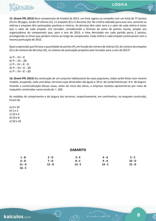 LÓGICA
8
15. (Enem PPL 2015) Num campeonato de futebol de 2012, um time sagrou-se campeão com um total de 77 pontos
(P) em 38 jogos, tendo 22 vitórias (V), 11 empates (E) e 5 derrotas (D). No critério adotado para esse ano, somente as
vitórias e empates têm pontuações positivas e inteiras. As derrotas têm valor zero e o valor de cada vitória é maior
que o valor de cada empate. Um torcedor, considerando a fórmula da soma de pontos injusta, propôs aos
organizadores do campeonato que, para o ano de 2013, o time derrotado em cada partida perca 2 pontos,
privilegiando os times que perdem menos ao longo do campeonato. Cada vitória e cada empate continuariam com a
mesma pontuação de 2012.
Qual a expressão que fornece a quantidade de pontos (P), em função do número de vitórias (V), do número de empates
(E) e do número de derrotas (D), no sistema de pontuação proposto pelo torcedor para o ano de 2013?
a) P 3V E
= +
b) P 3V 2D
= −
c) P 3V E D
= + −
d) P 3V E 2D
= + −
e) P 3V E 2D
= + +
16. (Enem PPL 2015) Na construção de um conjunto habitacional de casas populares, todas serão feitas num mesmo
modelo, ocupando, cada uma delas, terrenos cujas dimensões são iguais a 20 m de comprimento por 8 m de largura.
Visando a comercialização dessas casas, antes do início das obras, a empresa resolveu apresentá-las por meio de
maquetes construídas numa escala de 1: 200.
As medidas do comprimento e da largura dos terrenos, respectivamente, em centímetros, na maquete construída,
foram de
a) 4 e 10
b) 5 e 2
c) 10 e 4
d) 20 e 8
e) 50 e 20
GABARITO
1 - B 2 - D 3 - E 4 - A 5 - C
6 - D 7 - D 8 - C 9 - A 10 - D
11 - D 12 - D 13 - E 14 - C 15 - D
16 - C
 
