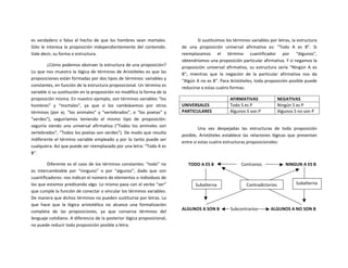 es	
  verdadero	
  o	
  falso	
  el	
  hecho	
  de	
  que	
  los	
  hombres	
  sean	
  mortales.	
  
Sólo	
  le	
  interesa	
  la	
  proposición	
  independientemente	
  del	
  contenido.	
  
Vale	
  decir,	
  su	
  forma	
  o	
  estructura.	
  
¿Cómo	
  podemos	
  abstraer	
  la	
  estructura	
  de	
  una	
  proposición?	
  
Lo	
  que	
  nos	
  muestra	
  la	
  lógica	
  de	
  términos	
  de	
  Aristóteles	
  es	
  que	
  las	
  
proposiciones	
  están	
  formadas	
  por	
  dos	
  tipos	
  de	
  términos:	
  variables	
  y	
  
constantes,	
  en	
  función	
  de	
  la	
  estructura	
  proposicional.	
  Un	
  término	
  es	
  
variable	
  si	
  su	
  sustitución	
  en	
  la	
  proposición	
  no	
  modifica	
  la	
  forma	
  de	
  la	
  
proposición	
  misma.	
  En	
  nuestro	
  ejemplo,	
  son	
  términos	
  variables	
  “los	
  
hombres”	
   y	
   “mortales”,	
   ya	
   que	
   si	
   los	
   cambiásemos	
   por	
   otros	
  
términos	
   (por	
   ej.	
   “los	
   animales”	
   y	
   “vertebrados”,	
   o	
   “los	
   poetas”	
   y	
  
“verdes”),	
   seguiríamos	
   teniendo	
   el	
   mismo	
   tipo	
   de	
   proposición:	
  
seguiría	
   siendo	
   una	
   universal	
   afirmativa	
   (“Todos	
   los	
   animales	
   son	
  
vertebrados”,	
  “Todos	
  los	
  poetas	
  son	
  verdes”).	
  De	
  modo	
  que	
  resulta	
  
indiferente	
  el	
  término	
  variable	
  empleado	
  y	
  por	
  lo	
  tanto	
  puede	
  ser	
  
cualquiera.	
  Así	
  que	
  puede	
  ser	
  reemplazado	
  por	
  una	
  letra:	
  “Todo	
  A	
  es	
  
B”.	
  
Diferente	
  es	
  el	
  caso	
  de	
  los	
  términos	
  constantes:	
  “todo”	
  no	
  
es	
   intercambiable	
   por	
   “ninguno”	
   o	
   por	
   “algunos”,	
   dado	
   que	
   son	
  
cuantificadores:	
  nos	
  indican	
  el	
  número	
  de	
  elementos	
  o	
  individuos	
  de	
  
los	
  que	
  estamos	
  predicando	
  algo.	
  Lo	
  mismo	
  pasa	
  con	
  el	
  verbo	
  “ser”	
  
que	
  cumple	
  la	
  función	
  de	
  conectar	
  o	
  vincular	
  los	
  términos	
  variables.	
  
De	
  manera	
  que	
  dichos	
  términos	
  no	
  pueden	
  sustituirse	
  por	
  letras.	
  Lo	
  
que	
   hace	
   que	
   la	
   lógica	
   aristotélica	
   no	
   alcance	
   una	
   formalización	
  
completa	
   de	
   las	
   proposiciones,	
   ya	
   que	
   conserva	
   términos	
   del	
  
lenguaje	
  cotidiano.	
  A	
  diferencia	
  de	
  la	
  posterior	
  lógica	
  proposicional,	
  
no	
  puede	
  reducir	
  toda	
  proposición	
  posible	
  a	
  letra.	
  	
  
Si	
  sustituimos	
  los	
  términos	
  variables	
  por	
  letras,	
  la	
  estructura	
  
de	
   una	
   proposición	
   universal	
   afirmativa	
   es:	
   “Todo	
   A	
   es	
   B”.	
   Si	
  
reemplazamos	
   el	
   término	
   cuantificador	
   por	
   “Algunos”,	
  
obtendríamos	
  una	
  proposición	
  particular	
  afirmativa.	
  Y	
  si	
  negamos	
  la	
  
proposición	
   universal	
   afirmativa,	
   su	
   estructura	
   sería	
   “Ningún	
   A	
   es	
  
B”,	
   mientras	
   que	
   la	
   negación	
   de	
   la	
   particular	
   afirmativa	
   nos	
   da	
  
“Algún	
  A	
  no	
  es	
  B”.	
  Para	
  Aristóteles,	
  toda	
  proposición	
  posible	
  puede	
  
reducirse	
  a	
  estas	
  cuatro	
  formas:	
  
	
   AFIRMATIVAS	
   NEGATIVAS	
  
UNIVERSALES	
   Todo	
  S	
  es	
  P	
   Ningún	
  S	
  es	
  P	
  
PARTICULARES	
   Algunos	
  S	
  son	
  P	
   Algunos	
  S	
  no	
  son	
  P	
  
	
  
	
   Una	
   vez	
   despejadas	
   las	
   estructuras	
   de	
   toda	
   proposición	
  
posible,	
   Aristóteles	
   establece	
   las	
   relaciones	
   lógicas	
   que	
   presentan	
  
entre	
  sí	
  estas	
  cuatro	
  estructuras	
  proposicionales:	
  
	
  
	
  	
  	
  	
  	
  	
  TODO	
  A	
  ES	
  B	
   	
  	
  	
  	
  	
  	
  	
  	
  	
  	
  	
  Contrarios	
   	
  	
  	
  	
  	
  	
  	
  	
  NINGUN	
  A	
  ES	
  B	
  
	
   	
   	
  	
  	
  
	
   	
  
	
  
ALGUNOS	
  A	
  SON	
  B	
   	
  Subcontrarios	
   	
  	
  	
  	
  	
  	
  	
  	
  	
  ALGUNOS	
  A	
  NO	
  SON	
  B	
  
	
  
Contradictorios	
  Subalterna	
   Subalterna	
  
 