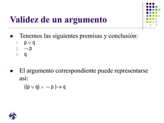Validez de un argumento
 Tenemos las siguientes premisas y conclusión:
1. p  q
2.  p
3. q
 El argumento correspondiente puede representarse
así:
((p  q)   p ) q
 