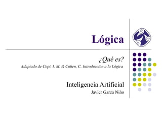 Lógica
¿Qué es?
Adaptado de Copi, I. M. & Cohen, C. Introducción a la Lógica
Inteligencia Artificial
Javier Garza Niño
 