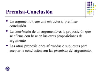 Premisa-Conclusión
 Un argumento tiene una estructura: premisa-
conclusión
 La conclusión de un argumento es la proposición que
se afirma con base en las otras proposiciones del
argumento
 Las otras proposiciones afirmadas o supuestas para
aceptar la conclusión son las premisas del argumento.
 