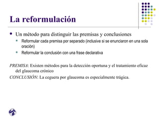 La reformulación
 Un método para distinguir las premisas y conclusiones
 Reformular cada premisa por separado (inclusive si se enunciaron en una sola
oración)
 Reformular la conclusión con una frase declarativa
PREMISA: Existen métodos para la detección oportuna y el tratamiento eficaz
del glaucoma crónico
CONCLUSIÓN: La ceguera por glaucoma es especialmente trágica.
 