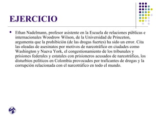 EJERCICIO
 Ethan Nadelmann, profesor asistente en la Escuela de relaciones públicas e
internacionales Woodrow Wilson, de la Universidad de Princeton,
argumenta que la prohibición (de las drogas fuertes) ha sido un error. Cita
las oleadas de asesinatos por motivos de narcotráfico en ciudades como
Washington y Nueva York, el congestionamiento de los tribunales y
prisiones federales y estatales con prisioneros acusados de narcotráfico, los
disturbios políticos en Colombia provocados por traficantes de drogas y la
corrupción relacionada con el narcotráfico en todo el mundo.
 