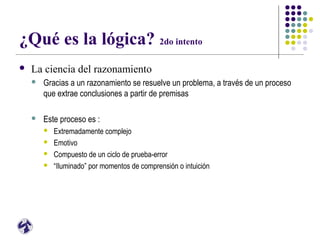 ¿Qué es la lógica? 2do intento
 La ciencia del razonamiento
 Gracias a un razonamiento se resuelve un problema, a través de un proceso
que extrae conclusiones a partir de premisas
 Este proceso es :
 Extremadamente complejo
 Emotivo
 Compuesto de un ciclo de prueba-error
 “Iluminado” por momentos de comprensión o intuición
 