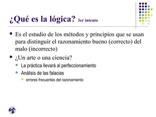 ¿Qué es la lógica? 3er intento
 Es el estudio de los métodos y principios que se usan
para distinguir el razonamiento bueno (correcto) del
malo (incorrecto)
 ¿Un arte o una ciencia?
 La práctica llevará al perfeccionamiento
 Análisis de las falacias
 errores frecuentes del razonamiento
 