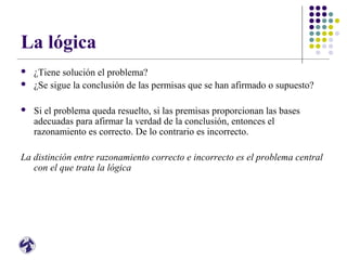 La lógica
 ¿Tiene solución el problema?
 ¿Se sigue la conclusión de las permisas que se han afirmado o supuesto?
 Si el problema queda resuelto, si las premisas proporcionan las bases
adecuadas para afirmar la verdad de la conclusión, entonces el
razonamiento es correcto. De lo contrario es incorrecto.
La distinción entre razonamiento correcto e incorrecto es el problema central
con el que trata la lógica
 