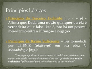 3.Princípio  do  Terceiro  Excluído [ p ∨ ~ p] -
  Afirma que: Dada uma noção qualquer ou ela é 
  verdadeira ou é falsa, isto é, não há um possível
  meio-termo entre a afirmação e negação.

4.Princípio  da  Razão  Suficiente – Lei formulada
  por LEIBNIZ (1646-1716) em sua obra la
  Monadologie [#32]:
       “Fato algum pode ser tomado como verdadeiro ou existente, nem
 algum enunciado ser considerado verídico, sem que haja uma razão
 suficiente [grifo nosso] para ser assim e não de outro modo.”
 