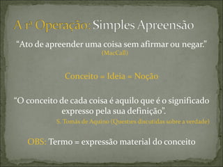 “Ato de apreender uma coisa sem afirmar ou negar.”
                           (MacCall)


              Conceito = Ideia = Noção

“O conceito de cada coisa é aquilo que é o significado
            expresso pela sua definição”.
           S. Tomás de Aquino (Questões discutidas sobre a verdade)


   OBS: Termo = expressão material do conceito
 