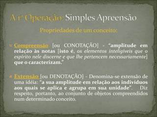 Propriedades de um conceito:

u Compreensão  [ou CONOTAÇÃO] -  “amplitude  em 
 relação  às  notas [isto  é, os elementos inteligíveis que o
 espírito nele discerne e que lhe pertencem necessariamente]
 que o caracterizam.”

a Extensão  [ou DENOTAÇÃO] - Denomina-se extensão de
 uma idéia: “a sua amplitude em relação aos indivíduos 
 aos  quais  se  aplica  e  agrupa  em  sua  unidade”. Diz
 respeito, portanto, ao conjunto de objetos compreendidos
 num determinado conceito.
 