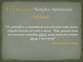 Lei Geral:

“O conteúdo e a extensão de um conceito estão numa
 relação inversa um com o outro. Pois, quanto mais
 um conceito contenha sob si, tanto mais ele contém
                  em si, e vice-versa”
                                 Immanuel Kant (AK 95)
 