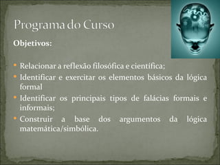 Objetivos:

 Relacionar a reflexão filosófica e científica;
 Identificar e exercitar os elementos básicos da lógica
  formal
 Identificar os principais tipos de falácias formais e
  informais;
 Construir a base dos argumentos da lógica
  matemática/simbólica.
 
