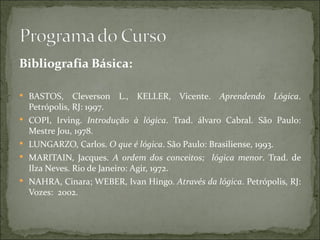 Bibliografia Básica:

 BASTOS,       Cleverson L., KELLER, Vicente. Aprendendo Lógica.
    Petrópolis, RJ: 1997.
   COPI, Irving. Introdução à lógica. Trad. álvaro Cabral. São Paulo:
    Mestre Jou, 1978.
   LUNGARZO, Carlos. O que é lógica. São Paulo: Brasiliense, 1993.
   MARITAIN, Jacques. A ordem dos conceitos; lógica menor. Trad. de
    Ilza Neves. Rio de Janeiro: Agir, 1972.
   NAHRA, Cinara; WEBER, Ivan Hingo. Através da lógica. Petrópolis, RJ:
    Vozes: 2002.
 