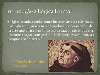 “A lógica estuda a razão como instrumento da ciência ou
  meio de adquirir e possuir a verdade. Pode-se defini-la:
  ‘a arte que dirige o próprio ato da razão, isto é, que nos
  permite chegar com ordem, facilmente e sem erro, ao
  próprio ato da razão’.”




    S. Tomás de Aquino
    (Anal. Post.)
 