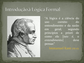 “A lógica é a ciência do
uso        correto      do
entendimento e da razão
em       geral,    segundo
princípios a priori de
como ele [isto é, o
entendimento]         deve
pensar.”
   Immanuel Kant (Ak 16)
 