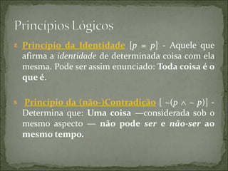 z Princípio  da  Identidade  [p = p] - Aquele que
  afirma a identidade  de determinada coisa com ela
  mesma. Pode ser assim enunciado: Toda coisa é o 
  que é.

s Princípio da (não-)Contradição [ ~(p ∧ ~ p)] -
  Determina que: Uma  coisa  —considerada sob o
  mesmo aspecto —  não  pode  ser  e  não-ser  ao 
  mesmo tempo.
 