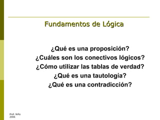 Fundamentos de Lógica ¿Qué es una proposición? ¿Cuáles son los conectivos lógicos? ¿Cómo utilizar las tablas de verdad? ¿Qué es una tautología? ¿Qué es una contradicción? 