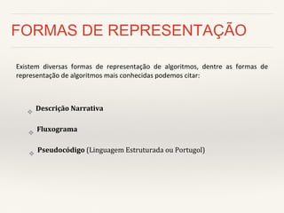 FORMAS DE REPRESENTAÇÃO 
Existem diversas formas de representação de algoritmos, dentre as formas de representação de algoritmos mais conhecidas podemos citar: 
❖Descrição Narrativa 
❖Fluxograma 
❖Pseudocódigo (Linguagem Estruturada ou Portugol)  