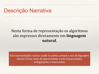 Descrição Narrativa 
Nesta forma de representação os algoritmos são expressos diretamente em linguagem natural. 
Esta representação é pouco usada na prática porque o uso da linguagem natural muitas vezes dá oportunidade a más interpretações, ambigüidades e imprecisões.  