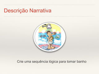 Descrição Narrativa 
Crie uma sequência lógica para tomar banho  