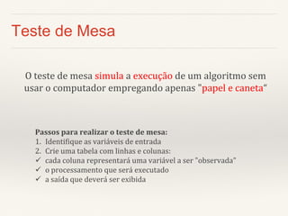 Teste de Mesa 
O teste de mesa simula a execução de um algoritmo sem usar o computador empregando apenas "papel e caneta“ 
Passos para realizar o teste de mesa: 
1.Identifique as variáveis de entrada 
2.Crie uma tabela com linhas e colunas: 
cada coluna representará uma variável a ser "observada" 
o processamento que será executado 
a saída que deverá ser exibida  