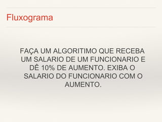 Fluxograma 
FAÇA UM ALGORITIMO QUE RECEBA 
UM SALARIO DE UM FUNCIONARIO E DÊ 10% DE AUMENTO. EXIBA O 
SALARIO DO FUNCIONARIO COM O 
AUMENTO.  