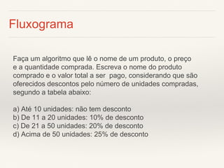 Fluxograma 
Faça um algoritmo que lê o nome de um produto, o preço 
e a quantidade comprada. Escreva o nome do produto comprado e o valor total a ser pago, considerando que são oferecidos descontos pelo número de unidades compradas, segundo a tabela abaixo: 
a) Até 10 unidades: não tem desconto 
b) De 11 a 20 unidades: 10% de desconto 
c) De 21 a 50 unidades: 20% de desconto 
d) Acima de 50 unidades: 25% de desconto  