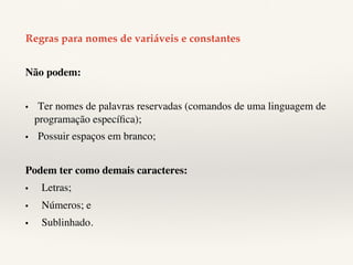 Regras para nomes de variáveis e constantes! 
Não podem: 
• 
Ter nomes de palavras reservadas (comandos de uma linguagem de 
programação específica); 
• 
Possuir espaços em branco; 
Podem ter como demais caracteres: 
• 
Letras; 
• 
Números; e 
• 
Sublinhado. 
 
